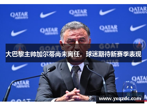 大巴黎主帅加尔蒂尚未离任，球迷期待新赛季表现